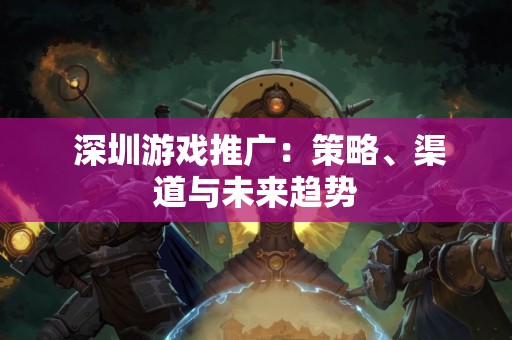 深圳游戏推广：策略、渠道与未来趋势