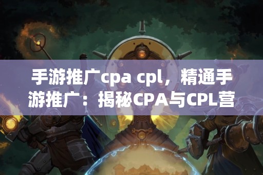 手游推广cpa cpl，精通手游推广：揭秘CPA与CPL营销策略的成功之道