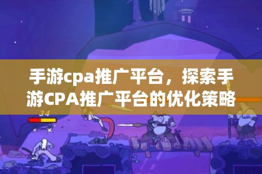 手游cpa推广平台，探索手游CPA推广平台的优化策略与未来机遇