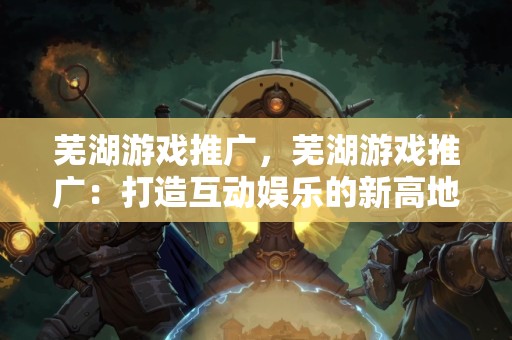 芜湖游戏推广，芜湖游戏推广：打造互动娱乐的新高地