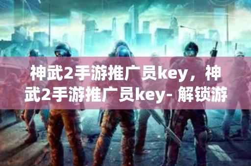 神武2手游推广员key，神武2手游推广员key- 解锁游戏营销的无限可能