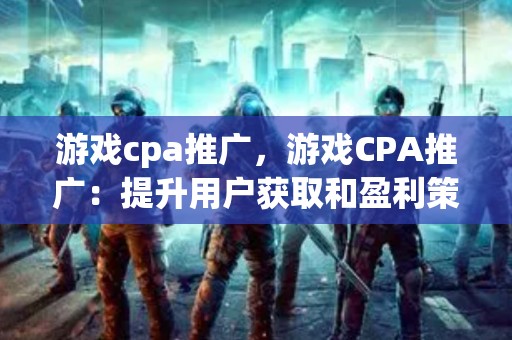 游戏cpa推广，游戏CPA推广：提升用户获取和盈利策略的关键