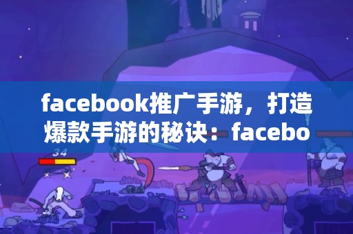 facebook推广手游，打造爆款手游的秘诀：facebook推广攻略大公开！